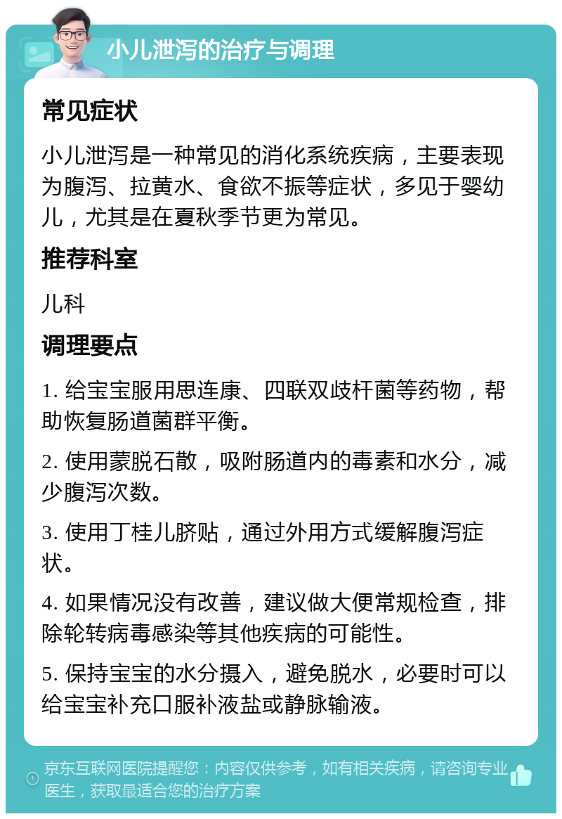 小儿泄泻的治疗与调理 常见症状 小儿泄泻是一种常见的消化系统疾病，主要表现为腹泻、拉黄水、食欲不振等症状，多见于婴幼儿，尤其是在夏秋季节更为常见。 推荐科室 儿科 调理要点 1. 给宝宝服用思连康、四联双歧杆菌等药物，帮助恢复肠道菌群平衡。 2. 使用蒙脱石散，吸附肠道内的毒素和水分，减少腹泻次数。 3. 使用丁桂儿脐贴，通过外用方式缓解腹泻症状。 4. 如果情况没有改善，建议做大便常规检查，排除轮转病毒感染等其他疾病的可能性。 5. 保持宝宝的水分摄入，避免脱水，必要时可以给宝宝补充口服补液盐或静脉输液。