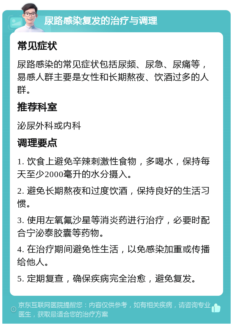 尿路感染复发的治疗与调理 常见症状 尿路感染的常见症状包括尿频、尿急、尿痛等，易感人群主要是女性和长期熬夜、饮酒过多的人群。 推荐科室 泌尿外科或内科 调理要点 1. 饮食上避免辛辣刺激性食物，多喝水，保持每天至少2000毫升的水分摄入。 2. 避免长期熬夜和过度饮酒，保持良好的生活习惯。 3. 使用左氧氟沙星等消炎药进行治疗，必要时配合宁泌泰胶囊等药物。 4. 在治疗期间避免性生活，以免感染加重或传播给他人。 5. 定期复查，确保疾病完全治愈，避免复发。