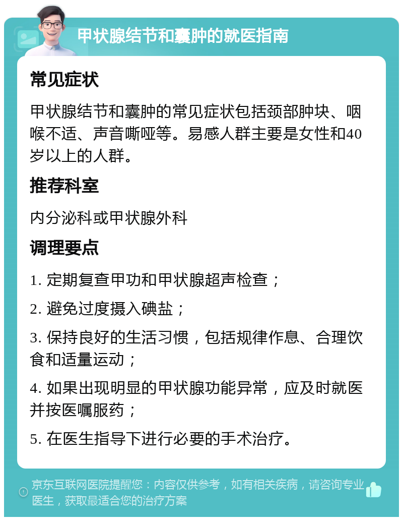 甲状腺结节和囊肿的就医指南 常见症状 甲状腺结节和囊肿的常见症状包括颈部肿块、咽喉不适、声音嘶哑等。易感人群主要是女性和40岁以上的人群。 推荐科室 内分泌科或甲状腺外科 调理要点 1. 定期复查甲功和甲状腺超声检查； 2. 避免过度摄入碘盐； 3. 保持良好的生活习惯，包括规律作息、合理饮食和适量运动； 4. 如果出现明显的甲状腺功能异常，应及时就医并按医嘱服药； 5. 在医生指导下进行必要的手术治疗。