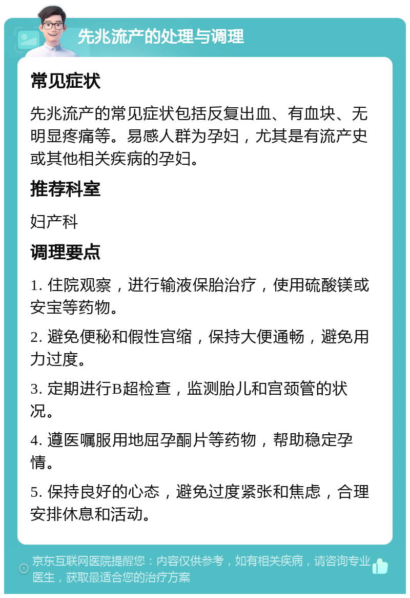 先兆流产的处理与调理 常见症状 先兆流产的常见症状包括反复出血、有血块、无明显疼痛等。易感人群为孕妇，尤其是有流产史或其他相关疾病的孕妇。 推荐科室 妇产科 调理要点 1. 住院观察，进行输液保胎治疗，使用硫酸镁或安宝等药物。 2. 避免便秘和假性宫缩，保持大便通畅，避免用力过度。 3. 定期进行B超检查，监测胎儿和宫颈管的状况。 4. 遵医嘱服用地屈孕酮片等药物，帮助稳定孕情。 5. 保持良好的心态，避免过度紧张和焦虑，合理安排休息和活动。