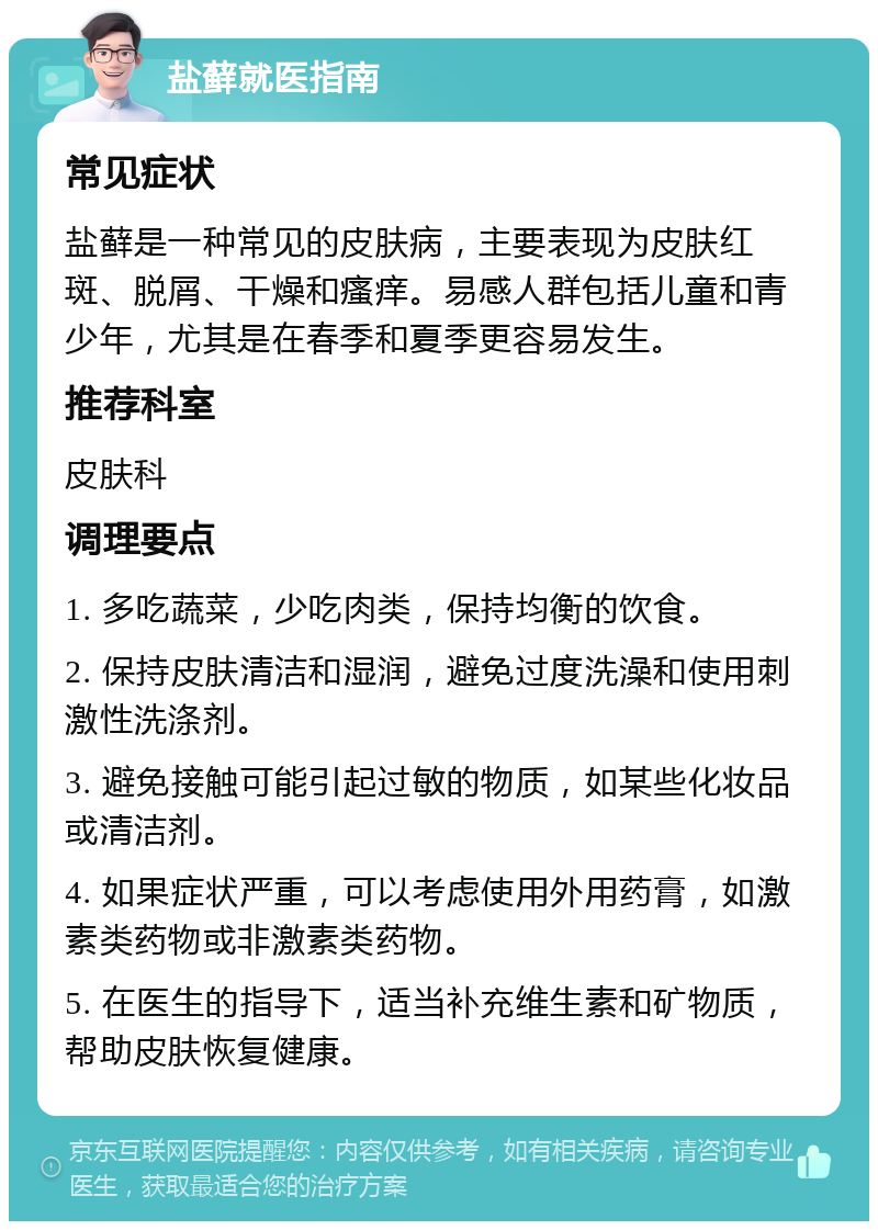 盐藓就医指南 常见症状 盐藓是一种常见的皮肤病，主要表现为皮肤红斑、脱屑、干燥和瘙痒。易感人群包括儿童和青少年，尤其是在春季和夏季更容易发生。 推荐科室 皮肤科 调理要点 1. 多吃蔬菜，少吃肉类，保持均衡的饮食。 2. 保持皮肤清洁和湿润，避免过度洗澡和使用刺激性洗涤剂。 3. 避免接触可能引起过敏的物质，如某些化妆品或清洁剂。 4. 如果症状严重，可以考虑使用外用药膏，如激素类药物或非激素类药物。 5. 在医生的指导下，适当补充维生素和矿物质，帮助皮肤恢复健康。