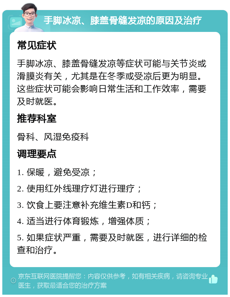 手脚冰凉、膝盖骨缝发凉的原因及治疗 常见症状 手脚冰凉、膝盖骨缝发凉等症状可能与关节炎或滑膜炎有关，尤其是在冬季或受凉后更为明显。这些症状可能会影响日常生活和工作效率，需要及时就医。 推荐科室 骨科、风湿免疫科 调理要点 1. 保暖，避免受凉； 2. 使用红外线理疗灯进行理疗； 3. 饮食上要注意补充维生素D和钙； 4. 适当进行体育锻炼，增强体质； 5. 如果症状严重，需要及时就医，进行详细的检查和治疗。