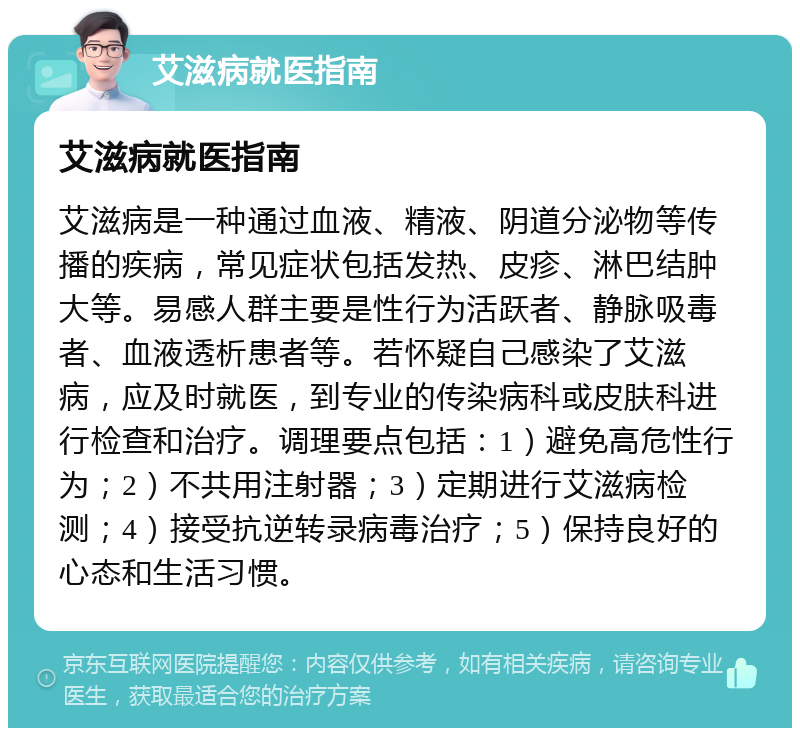 艾滋病就医指南 艾滋病就医指南 艾滋病是一种通过血液、精液、阴道分泌物等传播的疾病，常见症状包括发热、皮疹、淋巴结肿大等。易感人群主要是性行为活跃者、静脉吸毒者、血液透析患者等。若怀疑自己感染了艾滋病，应及时就医，到专业的传染病科或皮肤科进行检查和治疗。调理要点包括：1）避免高危性行为；2）不共用注射器；3）定期进行艾滋病检测；4）接受抗逆转录病毒治疗；5）保持良好的心态和生活习惯。