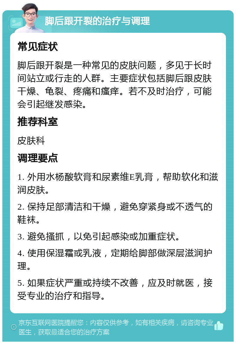 脚后跟开裂的治疗与调理 常见症状 脚后跟开裂是一种常见的皮肤问题，多见于长时间站立或行走的人群。主要症状包括脚后跟皮肤干燥、龟裂、疼痛和瘙痒。若不及时治疗，可能会引起继发感染。 推荐科室 皮肤科 调理要点 1. 外用水杨酸软膏和尿素维E乳膏，帮助软化和滋润皮肤。 2. 保持足部清洁和干燥，避免穿紧身或不透气的鞋袜。 3. 避免搔抓，以免引起感染或加重症状。 4. 使用保湿霜或乳液，定期给脚部做深层滋润护理。 5. 如果症状严重或持续不改善，应及时就医，接受专业的治疗和指导。