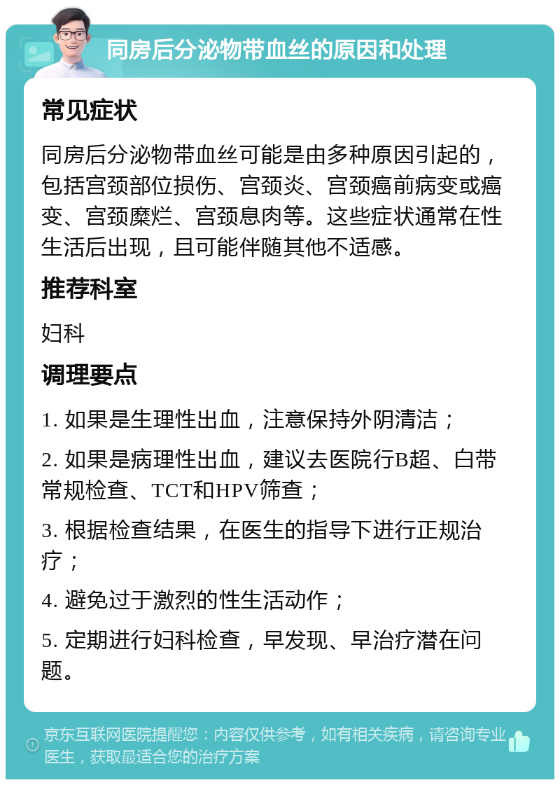 同房后分泌物带血丝的原因和处理 常见症状 同房后分泌物带血丝可能是由多种原因引起的，包括宫颈部位损伤、宫颈炎、宫颈癌前病变或癌变、宫颈糜烂、宫颈息肉等。这些症状通常在性生活后出现，且可能伴随其他不适感。 推荐科室 妇科 调理要点 1. 如果是生理性出血，注意保持外阴清洁； 2. 如果是病理性出血，建议去医院行B超、白带常规检查、TCT和HPV筛查； 3. 根据检查结果，在医生的指导下进行正规治疗； 4. 避免过于激烈的性生活动作； 5. 定期进行妇科检查，早发现、早治疗潜在问题。