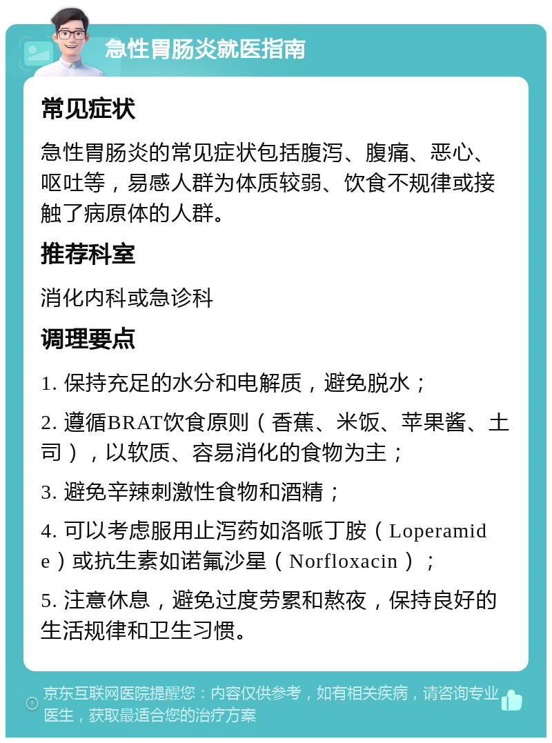 急性胃肠炎就医指南 常见症状 急性胃肠炎的常见症状包括腹泻、腹痛、恶心、呕吐等，易感人群为体质较弱、饮食不规律或接触了病原体的人群。 推荐科室 消化内科或急诊科 调理要点 1. 保持充足的水分和电解质，避免脱水； 2. 遵循BRAT饮食原则（香蕉、米饭、苹果酱、土司），以软质、容易消化的食物为主； 3. 避免辛辣刺激性食物和酒精； 4. 可以考虑服用止泻药如洛哌丁胺（Loperamide）或抗生素如诺氟沙星（Norfloxacin）； 5. 注意休息，避免过度劳累和熬夜，保持良好的生活规律和卫生习惯。