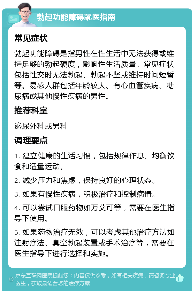 勃起功能障碍就医指南 常见症状 勃起功能障碍是指男性在性生活中无法获得或维持足够的勃起硬度，影响性生活质量。常见症状包括性交时无法勃起、勃起不坚或维持时间短暂等。易感人群包括年龄较大、有心血管疾病、糖尿病或其他慢性疾病的男性。 推荐科室 泌尿外科或男科 调理要点 1. 建立健康的生活习惯，包括规律作息、均衡饮食和适量运动。 2. 减少压力和焦虑，保持良好的心理状态。 3. 如果有慢性疾病，积极治疗和控制病情。 4. 可以尝试口服药物如万艾可等，需要在医生指导下使用。 5. 如果药物治疗无效，可以考虑其他治疗方法如注射疗法、真空勃起装置或手术治疗等，需要在医生指导下进行选择和实施。