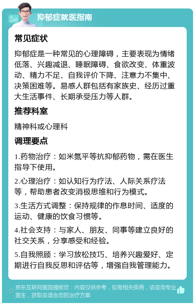 抑郁症就医指南 常见症状 抑郁症是一种常见的心理障碍，主要表现为情绪低落、兴趣减退、睡眠障碍、食欲改变、体重波动、精力不足、自我评价下降、注意力不集中、决策困难等。易感人群包括有家族史、经历过重大生活事件、长期承受压力等人群。 推荐科室 精神科或心理科 调理要点 1.药物治疗：如米氮平等抗抑郁药物，需在医生指导下使用。 2.心理治疗：如认知行为疗法、人际关系疗法等，帮助患者改变消极思维和行为模式。 3.生活方式调整：保持规律的作息时间、适度的运动、健康的饮食习惯等。 4.社会支持：与家人、朋友、同事等建立良好的社交关系，分享感受和经验。 5.自我照顾：学习放松技巧、培养兴趣爱好、定期进行自我反思和评估等，增强自我管理能力。