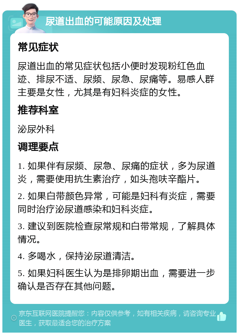 尿道出血的可能原因及处理 常见症状 尿道出血的常见症状包括小便时发现粉红色血迹、排尿不适、尿频、尿急、尿痛等。易感人群主要是女性，尤其是有妇科炎症的女性。 推荐科室 泌尿外科 调理要点 1. 如果伴有尿频、尿急、尿痛的症状，多为尿道炎，需要使用抗生素治疗，如头孢呋辛酯片。 2. 如果白带颜色异常，可能是妇科有炎症，需要同时治疗泌尿道感染和妇科炎症。 3. 建议到医院检查尿常规和白带常规，了解具体情况。 4. 多喝水，保持泌尿道清洁。 5. 如果妇科医生认为是排卵期出血，需要进一步确认是否存在其他问题。