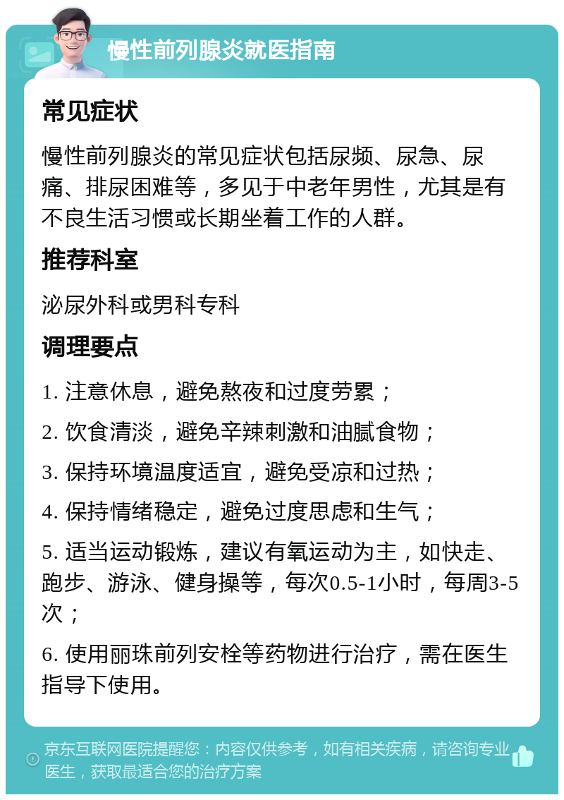 慢性前列腺炎就医指南 常见症状 慢性前列腺炎的常见症状包括尿频、尿急、尿痛、排尿困难等，多见于中老年男性，尤其是有不良生活习惯或长期坐着工作的人群。 推荐科室 泌尿外科或男科专科 调理要点 1. 注意休息，避免熬夜和过度劳累； 2. 饮食清淡，避免辛辣刺激和油腻食物； 3. 保持环境温度适宜，避免受凉和过热； 4. 保持情绪稳定，避免过度思虑和生气； 5. 适当运动锻炼，建议有氧运动为主，如快走、跑步、游泳、健身操等，每次0.5-1小时，每周3-5次； 6. 使用丽珠前列安栓等药物进行治疗，需在医生指导下使用。