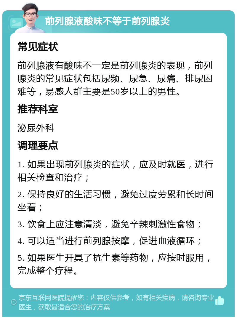 前列腺液酸味不等于前列腺炎 常见症状 前列腺液有酸味不一定是前列腺炎的表现，前列腺炎的常见症状包括尿频、尿急、尿痛、排尿困难等，易感人群主要是50岁以上的男性。 推荐科室 泌尿外科 调理要点 1. 如果出现前列腺炎的症状，应及时就医，进行相关检查和治疗； 2. 保持良好的生活习惯，避免过度劳累和长时间坐着； 3. 饮食上应注意清淡，避免辛辣刺激性食物； 4. 可以适当进行前列腺按摩，促进血液循环； 5. 如果医生开具了抗生素等药物，应按时服用，完成整个疗程。