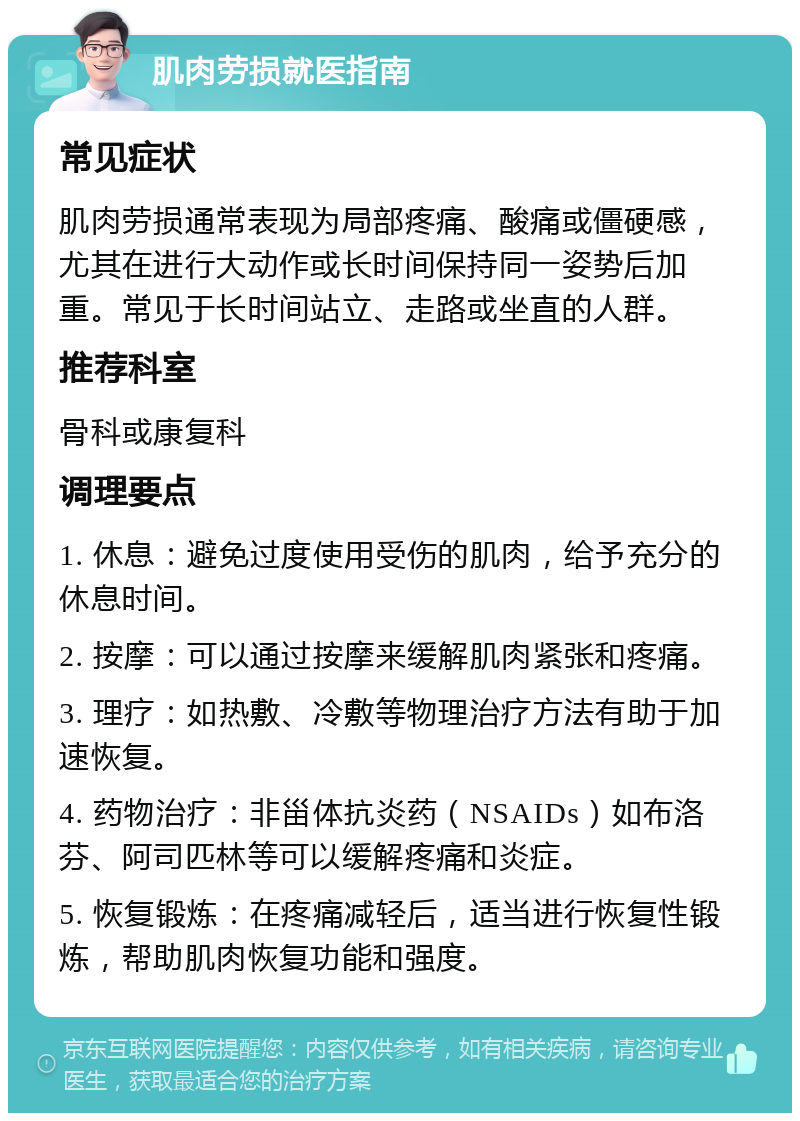 肌肉劳损就医指南 常见症状 肌肉劳损通常表现为局部疼痛、酸痛或僵硬感，尤其在进行大动作或长时间保持同一姿势后加重。常见于长时间站立、走路或坐直的人群。 推荐科室 骨科或康复科 调理要点 1. 休息：避免过度使用受伤的肌肉，给予充分的休息时间。 2. 按摩：可以通过按摩来缓解肌肉紧张和疼痛。 3. 理疗：如热敷、冷敷等物理治疗方法有助于加速恢复。 4. 药物治疗：非甾体抗炎药（NSAIDs）如布洛芬、阿司匹林等可以缓解疼痛和炎症。 5. 恢复锻炼：在疼痛减轻后，适当进行恢复性锻炼，帮助肌肉恢复功能和强度。