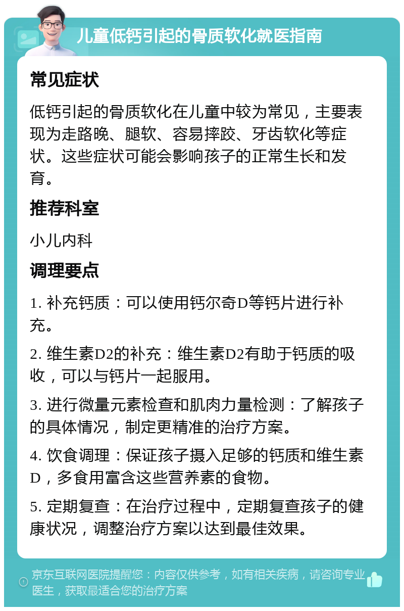 儿童低钙引起的骨质软化就医指南 常见症状 低钙引起的骨质软化在儿童中较为常见，主要表现为走路晚、腿软、容易摔跤、牙齿软化等症状。这些症状可能会影响孩子的正常生长和发育。 推荐科室 小儿内科 调理要点 1. 补充钙质：可以使用钙尔奇D等钙片进行补充。 2. 维生素D2的补充：维生素D2有助于钙质的吸收，可以与钙片一起服用。 3. 进行微量元素检查和肌肉力量检测：了解孩子的具体情况，制定更精准的治疗方案。 4. 饮食调理：保证孩子摄入足够的钙质和维生素D，多食用富含这些营养素的食物。 5. 定期复查：在治疗过程中，定期复查孩子的健康状况，调整治疗方案以达到最佳效果。