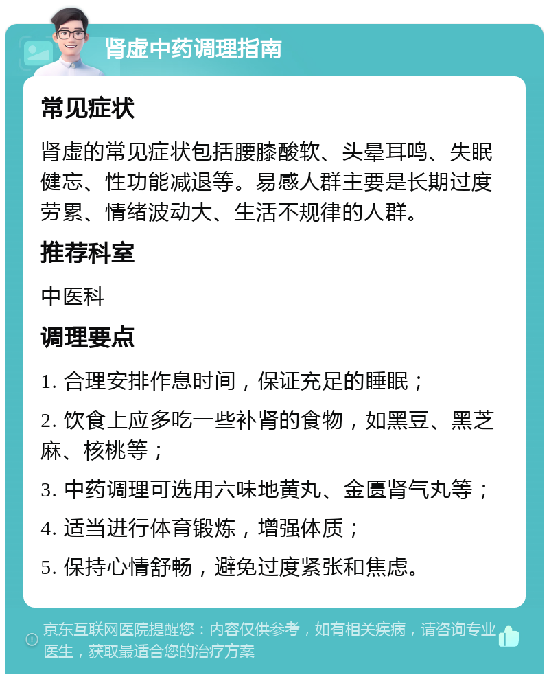 肾虚中药调理指南 常见症状 肾虚的常见症状包括腰膝酸软、头晕耳鸣、失眠健忘、性功能减退等。易感人群主要是长期过度劳累、情绪波动大、生活不规律的人群。 推荐科室 中医科 调理要点 1. 合理安排作息时间，保证充足的睡眠； 2. 饮食上应多吃一些补肾的食物，如黑豆、黑芝麻、核桃等； 3. 中药调理可选用六味地黄丸、金匮肾气丸等； 4. 适当进行体育锻炼，增强体质； 5. 保持心情舒畅，避免过度紧张和焦虑。