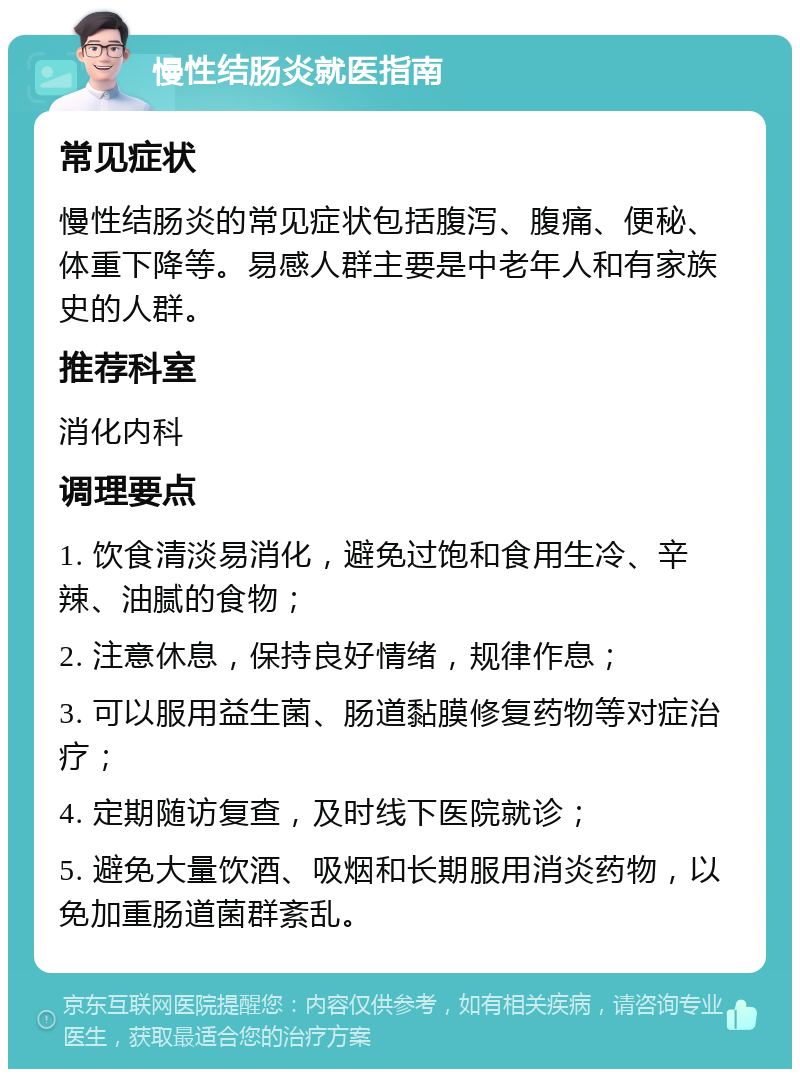 慢性结肠炎就医指南 常见症状 慢性结肠炎的常见症状包括腹泻、腹痛、便秘、体重下降等。易感人群主要是中老年人和有家族史的人群。 推荐科室 消化内科 调理要点 1. 饮食清淡易消化，避免过饱和食用生冷、辛辣、油腻的食物； 2. 注意休息，保持良好情绪，规律作息； 3. 可以服用益生菌、肠道黏膜修复药物等对症治疗； 4. 定期随访复查，及时线下医院就诊； 5. 避免大量饮酒、吸烟和长期服用消炎药物，以免加重肠道菌群紊乱。