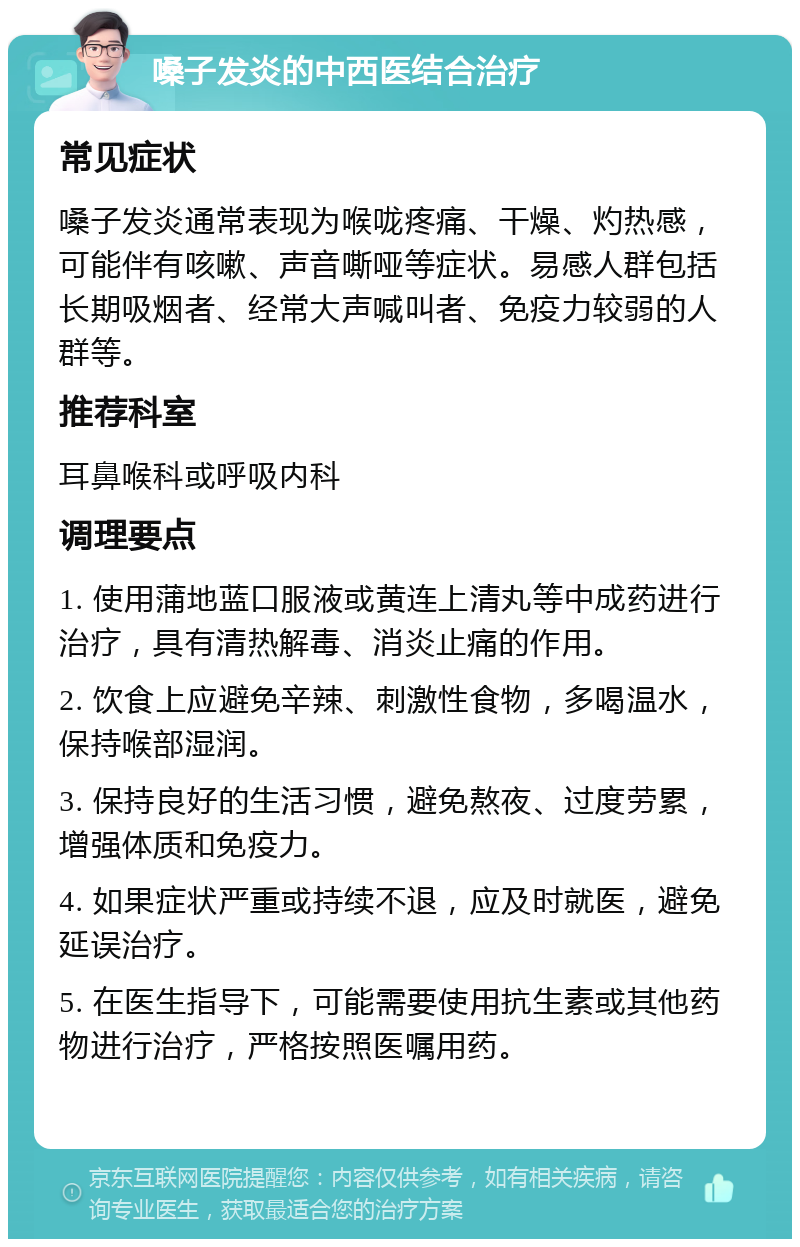 嗓子发炎的中西医结合治疗 常见症状 嗓子发炎通常表现为喉咙疼痛、干燥、灼热感，可能伴有咳嗽、声音嘶哑等症状。易感人群包括长期吸烟者、经常大声喊叫者、免疫力较弱的人群等。 推荐科室 耳鼻喉科或呼吸内科 调理要点 1. 使用蒲地蓝口服液或黄连上清丸等中成药进行治疗，具有清热解毒、消炎止痛的作用。 2. 饮食上应避免辛辣、刺激性食物，多喝温水，保持喉部湿润。 3. 保持良好的生活习惯，避免熬夜、过度劳累，增强体质和免疫力。 4. 如果症状严重或持续不退，应及时就医，避免延误治疗。 5. 在医生指导下，可能需要使用抗生素或其他药物进行治疗，严格按照医嘱用药。