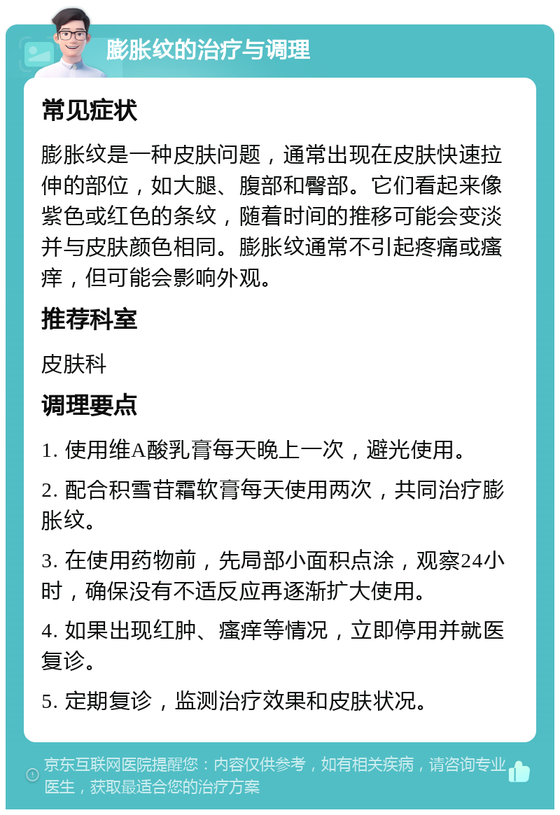 膨胀纹的治疗与调理 常见症状 膨胀纹是一种皮肤问题，通常出现在皮肤快速拉伸的部位，如大腿、腹部和臀部。它们看起来像紫色或红色的条纹，随着时间的推移可能会变淡并与皮肤颜色相同。膨胀纹通常不引起疼痛或瘙痒，但可能会影响外观。 推荐科室 皮肤科 调理要点 1. 使用维A酸乳膏每天晚上一次，避光使用。 2. 配合积雪苷霜软膏每天使用两次，共同治疗膨胀纹。 3. 在使用药物前，先局部小面积点涂，观察24小时，确保没有不适反应再逐渐扩大使用。 4. 如果出现红肿、瘙痒等情况，立即停用并就医复诊。 5. 定期复诊，监测治疗效果和皮肤状况。