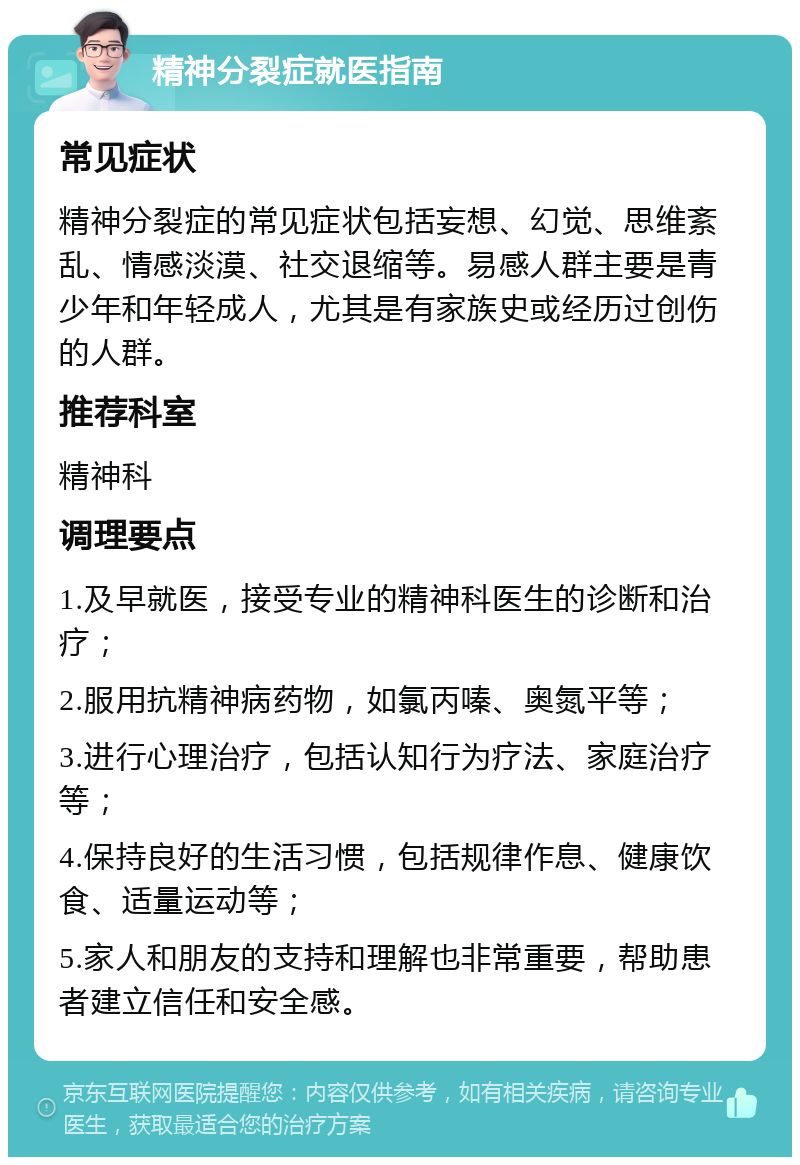 精神分裂症就医指南 常见症状 精神分裂症的常见症状包括妄想、幻觉、思维紊乱、情感淡漠、社交退缩等。易感人群主要是青少年和年轻成人，尤其是有家族史或经历过创伤的人群。 推荐科室 精神科 调理要点 1.及早就医，接受专业的精神科医生的诊断和治疗； 2.服用抗精神病药物，如氯丙嗪、奥氮平等； 3.进行心理治疗，包括认知行为疗法、家庭治疗等； 4.保持良好的生活习惯，包括规律作息、健康饮食、适量运动等； 5.家人和朋友的支持和理解也非常重要，帮助患者建立信任和安全感。