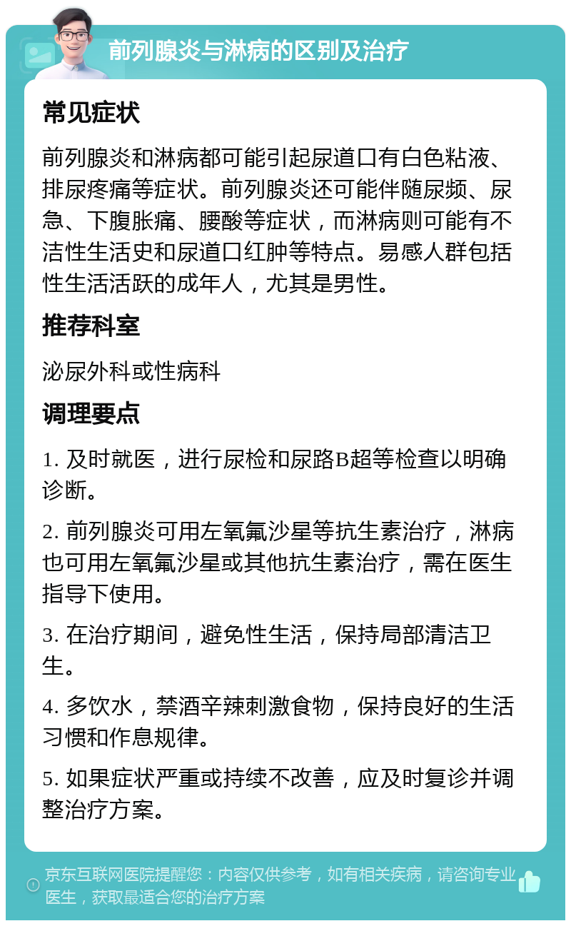 前列腺炎与淋病的区别及治疗 常见症状 前列腺炎和淋病都可能引起尿道口有白色粘液、排尿疼痛等症状。前列腺炎还可能伴随尿频、尿急、下腹胀痛、腰酸等症状，而淋病则可能有不洁性生活史和尿道口红肿等特点。易感人群包括性生活活跃的成年人，尤其是男性。 推荐科室 泌尿外科或性病科 调理要点 1. 及时就医，进行尿检和尿路B超等检查以明确诊断。 2. 前列腺炎可用左氧氟沙星等抗生素治疗，淋病也可用左氧氟沙星或其他抗生素治疗，需在医生指导下使用。 3. 在治疗期间，避免性生活，保持局部清洁卫生。 4. 多饮水，禁酒辛辣刺激食物，保持良好的生活习惯和作息规律。 5. 如果症状严重或持续不改善，应及时复诊并调整治疗方案。