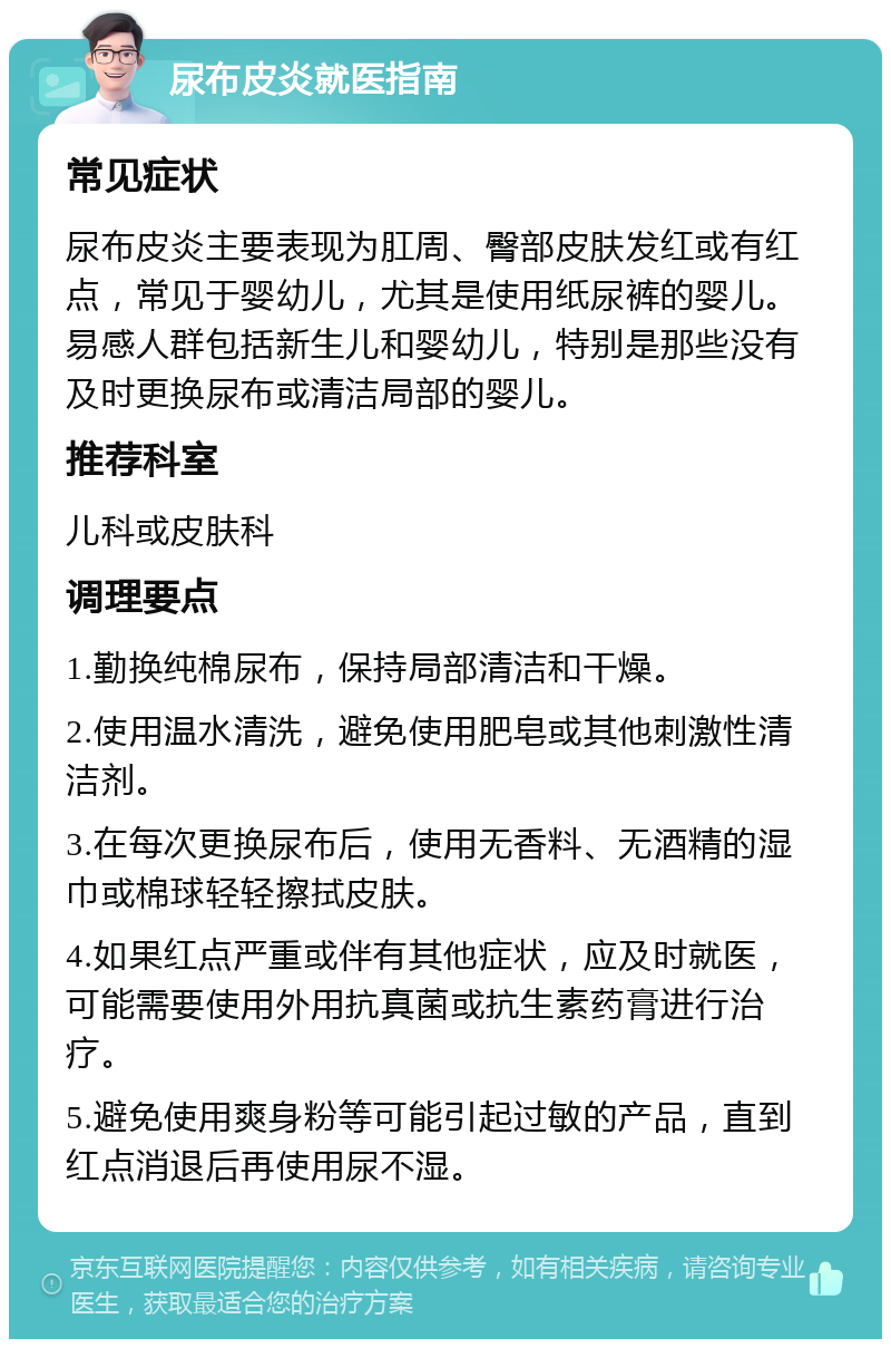 尿布皮炎就医指南 常见症状 尿布皮炎主要表现为肛周、臀部皮肤发红或有红点，常见于婴幼儿，尤其是使用纸尿裤的婴儿。易感人群包括新生儿和婴幼儿，特别是那些没有及时更换尿布或清洁局部的婴儿。 推荐科室 儿科或皮肤科 调理要点 1.勤换纯棉尿布，保持局部清洁和干燥。 2.使用温水清洗，避免使用肥皂或其他刺激性清洁剂。 3.在每次更换尿布后，使用无香料、无酒精的湿巾或棉球轻轻擦拭皮肤。 4.如果红点严重或伴有其他症状，应及时就医，可能需要使用外用抗真菌或抗生素药膏进行治疗。 5.避免使用爽身粉等可能引起过敏的产品，直到红点消退后再使用尿不湿。