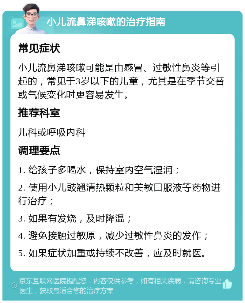 小儿流鼻涕咳嗽的治疗指南 常见症状 小儿流鼻涕咳嗽可能是由感冒、过敏性鼻炎等引起的，常见于3岁以下的儿童，尤其是在季节交替或气候变化时更容易发生。 推荐科室 儿科或呼吸内科 调理要点 1. 给孩子多喝水，保持室内空气湿润； 2. 使用小儿豉翘清热颗粒和美敏口服液等药物进行治疗； 3. 如果有发烧，及时降温； 4. 避免接触过敏原，减少过敏性鼻炎的发作； 5. 如果症状加重或持续不改善，应及时就医。