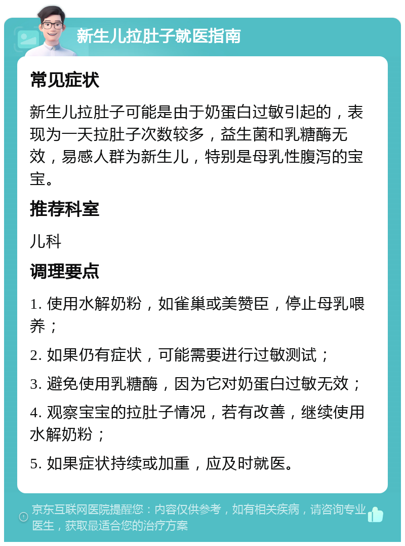 新生儿拉肚子就医指南 常见症状 新生儿拉肚子可能是由于奶蛋白过敏引起的，表现为一天拉肚子次数较多，益生菌和乳糖酶无效，易感人群为新生儿，特别是母乳性腹泻的宝宝。 推荐科室 儿科 调理要点 1. 使用水解奶粉，如雀巢或美赞臣，停止母乳喂养； 2. 如果仍有症状，可能需要进行过敏测试； 3. 避免使用乳糖酶，因为它对奶蛋白过敏无效； 4. 观察宝宝的拉肚子情况，若有改善，继续使用水解奶粉； 5. 如果症状持续或加重，应及时就医。