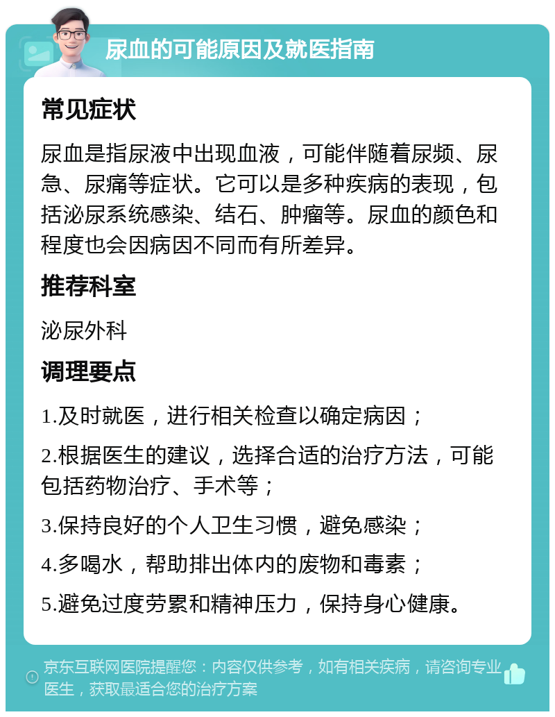 尿血的可能原因及就医指南 常见症状 尿血是指尿液中出现血液，可能伴随着尿频、尿急、尿痛等症状。它可以是多种疾病的表现，包括泌尿系统感染、结石、肿瘤等。尿血的颜色和程度也会因病因不同而有所差异。 推荐科室 泌尿外科 调理要点 1.及时就医，进行相关检查以确定病因； 2.根据医生的建议，选择合适的治疗方法，可能包括药物治疗、手术等； 3.保持良好的个人卫生习惯，避免感染； 4.多喝水，帮助排出体内的废物和毒素； 5.避免过度劳累和精神压力，保持身心健康。