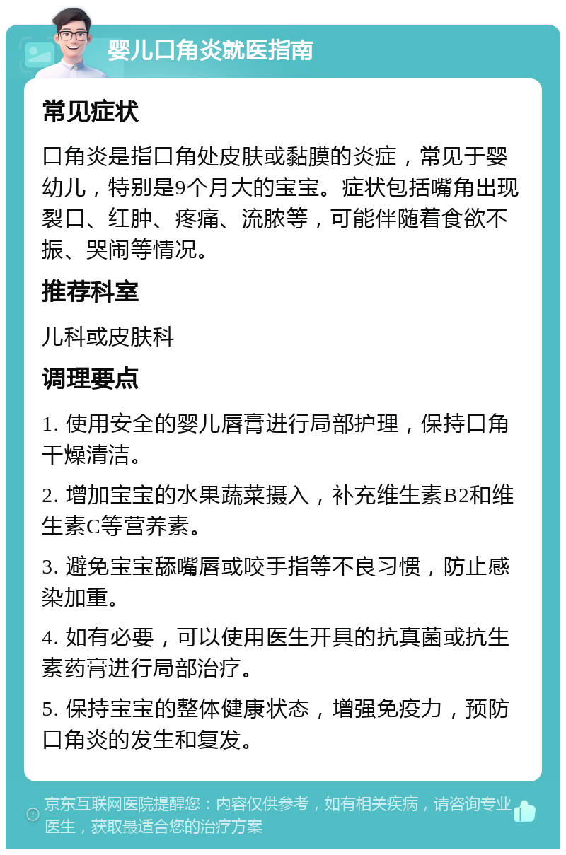 婴儿口角炎就医指南 常见症状 口角炎是指口角处皮肤或黏膜的炎症，常见于婴幼儿，特别是9个月大的宝宝。症状包括嘴角出现裂口、红肿、疼痛、流脓等，可能伴随着食欲不振、哭闹等情况。 推荐科室 儿科或皮肤科 调理要点 1. 使用安全的婴儿唇膏进行局部护理，保持口角干燥清洁。 2. 增加宝宝的水果蔬菜摄入，补充维生素B2和维生素C等营养素。 3. 避免宝宝舔嘴唇或咬手指等不良习惯，防止感染加重。 4. 如有必要，可以使用医生开具的抗真菌或抗生素药膏进行局部治疗。 5. 保持宝宝的整体健康状态，增强免疫力，预防口角炎的发生和复发。