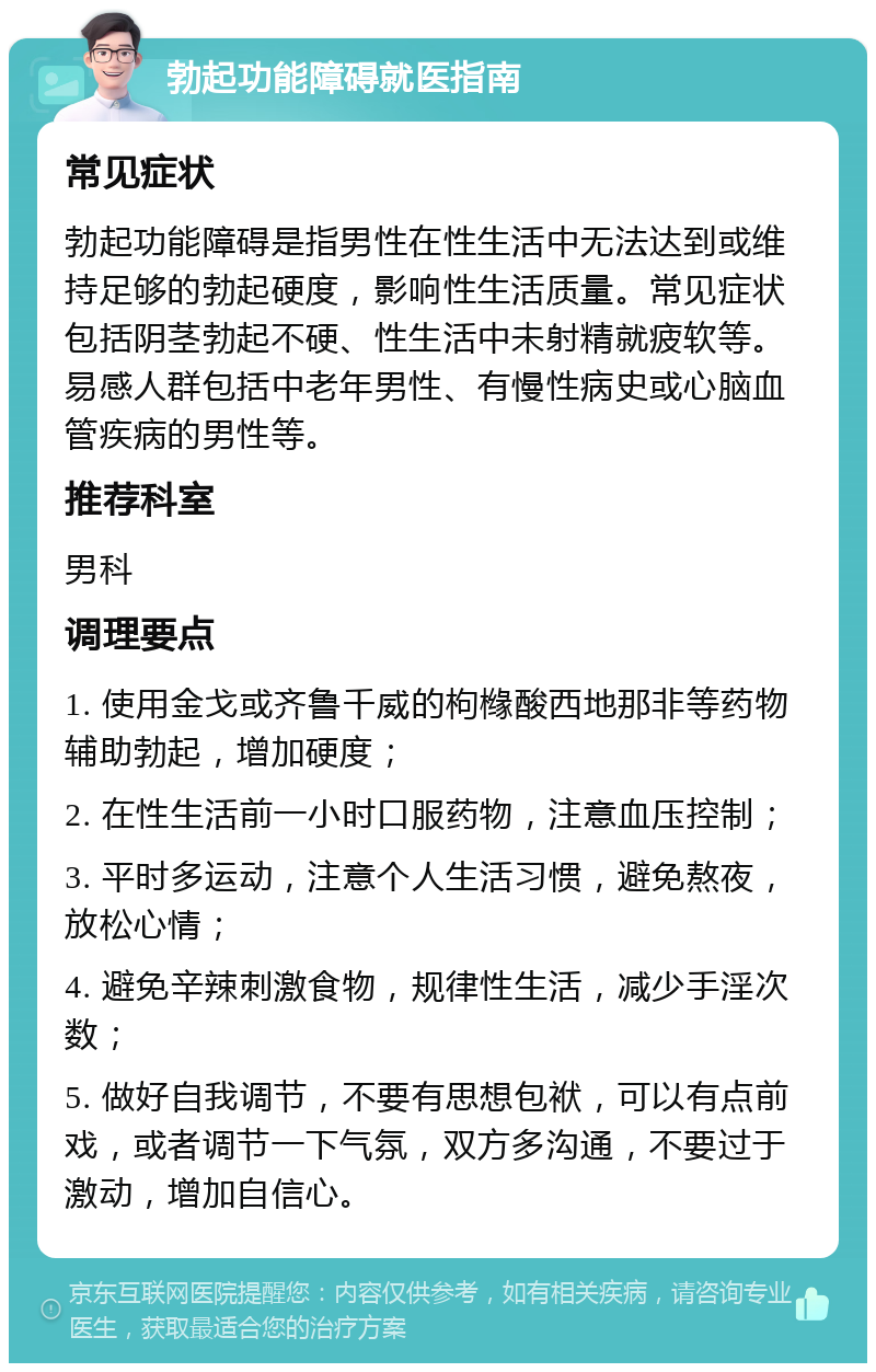 勃起功能障碍就医指南 常见症状 勃起功能障碍是指男性在性生活中无法达到或维持足够的勃起硬度，影响性生活质量。常见症状包括阴茎勃起不硬、性生活中未射精就疲软等。易感人群包括中老年男性、有慢性病史或心脑血管疾病的男性等。 推荐科室 男科 调理要点 1. 使用金戈或齐鲁千威的枸橼酸西地那非等药物辅助勃起，增加硬度； 2. 在性生活前一小时口服药物，注意血压控制； 3. 平时多运动，注意个人生活习惯，避免熬夜，放松心情； 4. 避免辛辣刺激食物，规律性生活，减少手淫次数； 5. 做好自我调节，不要有思想包袱，可以有点前戏，或者调节一下气氛，双方多沟通，不要过于激动，增加自信心。