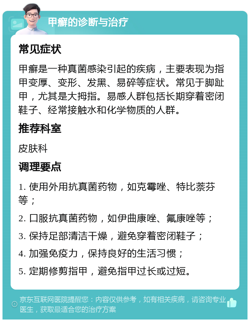 甲癣的诊断与治疗 常见症状 甲癣是一种真菌感染引起的疾病，主要表现为指甲变厚、变形、发黑、易碎等症状。常见于脚趾甲，尤其是大拇指。易感人群包括长期穿着密闭鞋子、经常接触水和化学物质的人群。 推荐科室 皮肤科 调理要点 1. 使用外用抗真菌药物，如克霉唑、特比萘芬等； 2. 口服抗真菌药物，如伊曲康唑、氟康唑等； 3. 保持足部清洁干燥，避免穿着密闭鞋子； 4. 加强免疫力，保持良好的生活习惯； 5. 定期修剪指甲，避免指甲过长或过短。