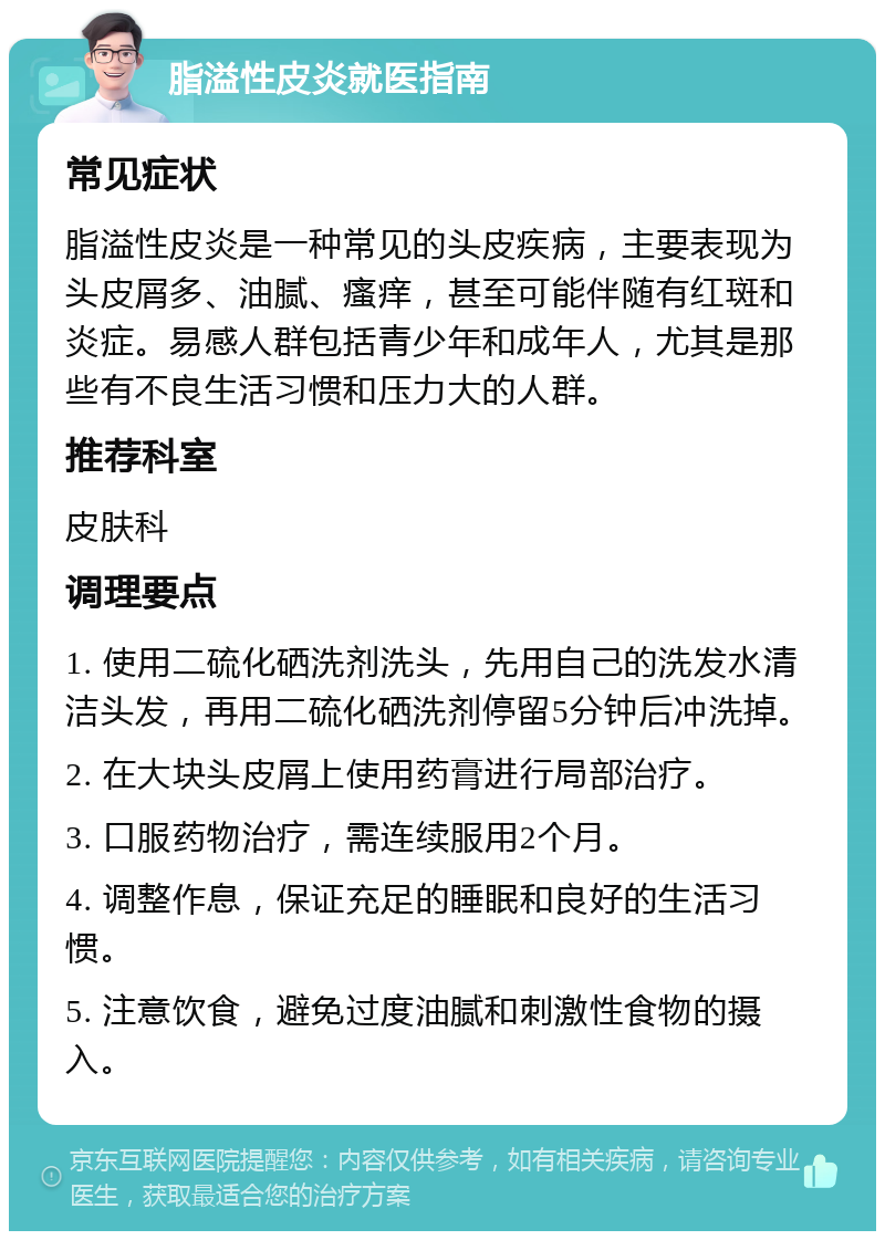 脂溢性皮炎就医指南 常见症状 脂溢性皮炎是一种常见的头皮疾病，主要表现为头皮屑多、油腻、瘙痒，甚至可能伴随有红斑和炎症。易感人群包括青少年和成年人，尤其是那些有不良生活习惯和压力大的人群。 推荐科室 皮肤科 调理要点 1. 使用二硫化硒洗剂洗头，先用自己的洗发水清洁头发，再用二硫化硒洗剂停留5分钟后冲洗掉。 2. 在大块头皮屑上使用药膏进行局部治疗。 3. 口服药物治疗，需连续服用2个月。 4. 调整作息，保证充足的睡眠和良好的生活习惯。 5. 注意饮食，避免过度油腻和刺激性食物的摄入。