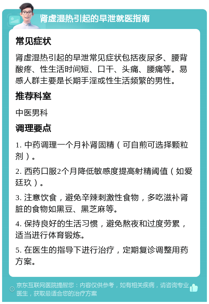 肾虚湿热引起的早泄就医指南 常见症状 肾虚湿热引起的早泄常见症状包括夜尿多、腰背酸疼、性生活时间短、口干、头痛、腰痛等。易感人群主要是长期手淫或性生活频繁的男性。 推荐科室 中医男科 调理要点 1. 中药调理一个月补肾固精（可自煎可选择颗粒剂）。 2. 西药口服2个月降低敏感度提高射精阈值（如爱廷玖）。 3. 注意饮食，避免辛辣刺激性食物，多吃滋补肾脏的食物如黑豆、黑芝麻等。 4. 保持良好的生活习惯，避免熬夜和过度劳累，适当进行体育锻炼。 5. 在医生的指导下进行治疗，定期复诊调整用药方案。