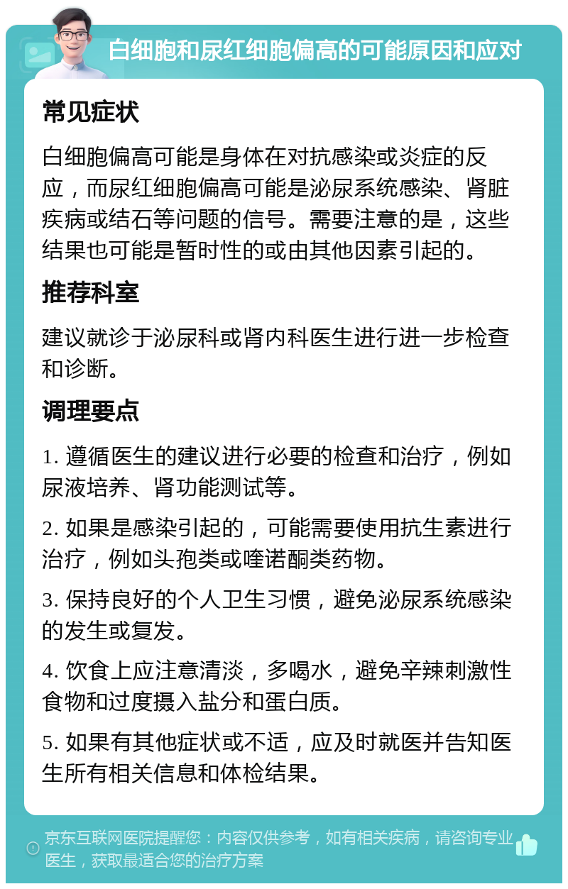 白细胞和尿红细胞偏高的可能原因和应对 常见症状 白细胞偏高可能是身体在对抗感染或炎症的反应，而尿红细胞偏高可能是泌尿系统感染、肾脏疾病或结石等问题的信号。需要注意的是，这些结果也可能是暂时性的或由其他因素引起的。 推荐科室 建议就诊于泌尿科或肾内科医生进行进一步检查和诊断。 调理要点 1. 遵循医生的建议进行必要的检查和治疗，例如尿液培养、肾功能测试等。 2. 如果是感染引起的，可能需要使用抗生素进行治疗，例如头孢类或喹诺酮类药物。 3. 保持良好的个人卫生习惯，避免泌尿系统感染的发生或复发。 4. 饮食上应注意清淡，多喝水，避免辛辣刺激性食物和过度摄入盐分和蛋白质。 5. 如果有其他症状或不适，应及时就医并告知医生所有相关信息和体检结果。