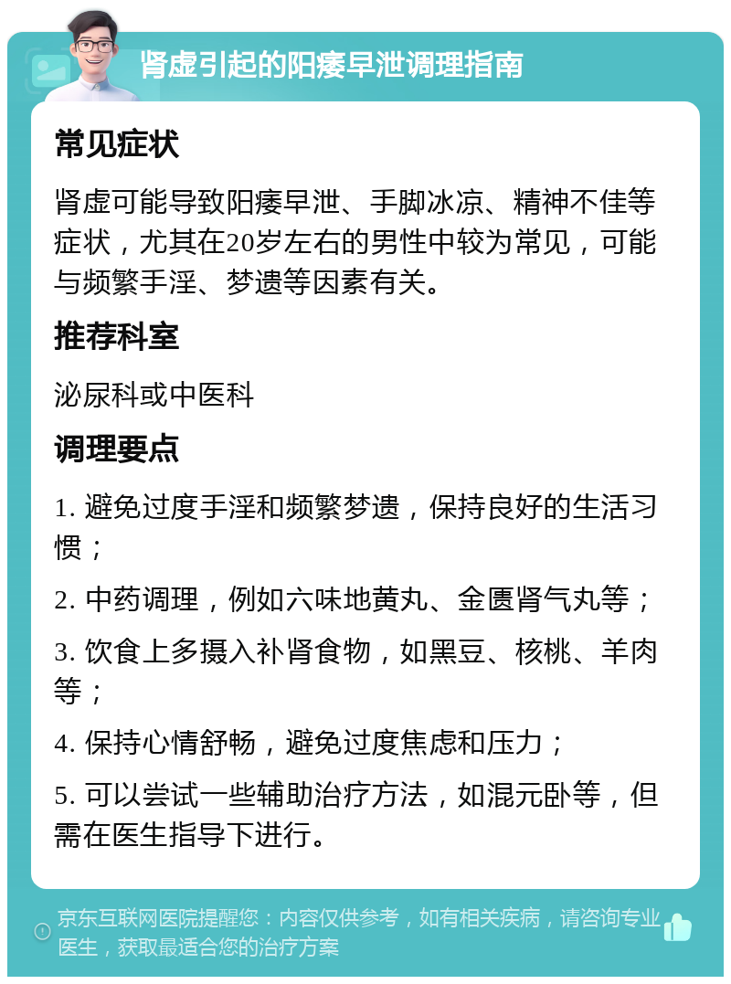 肾虚引起的阳痿早泄调理指南 常见症状 肾虚可能导致阳痿早泄、手脚冰凉、精神不佳等症状，尤其在20岁左右的男性中较为常见，可能与频繁手淫、梦遗等因素有关。 推荐科室 泌尿科或中医科 调理要点 1. 避免过度手淫和频繁梦遗，保持良好的生活习惯； 2. 中药调理，例如六味地黄丸、金匮肾气丸等； 3. 饮食上多摄入补肾食物，如黑豆、核桃、羊肉等； 4. 保持心情舒畅，避免过度焦虑和压力； 5. 可以尝试一些辅助治疗方法，如混元卧等，但需在医生指导下进行。