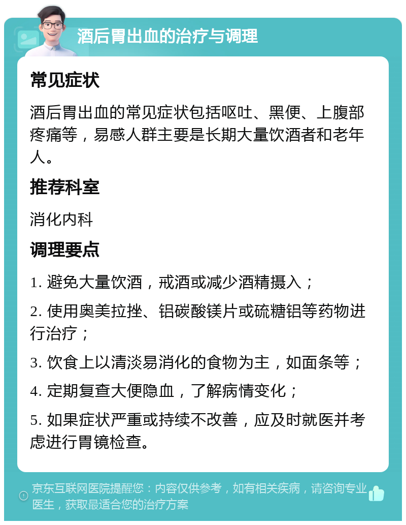 酒后胃出血的治疗与调理 常见症状 酒后胃出血的常见症状包括呕吐、黑便、上腹部疼痛等，易感人群主要是长期大量饮酒者和老年人。 推荐科室 消化内科 调理要点 1. 避免大量饮酒，戒酒或减少酒精摄入； 2. 使用奥美拉挫、铝碳酸镁片或硫糖铝等药物进行治疗； 3. 饮食上以清淡易消化的食物为主，如面条等； 4. 定期复查大便隐血，了解病情变化； 5. 如果症状严重或持续不改善，应及时就医并考虑进行胃镜检查。