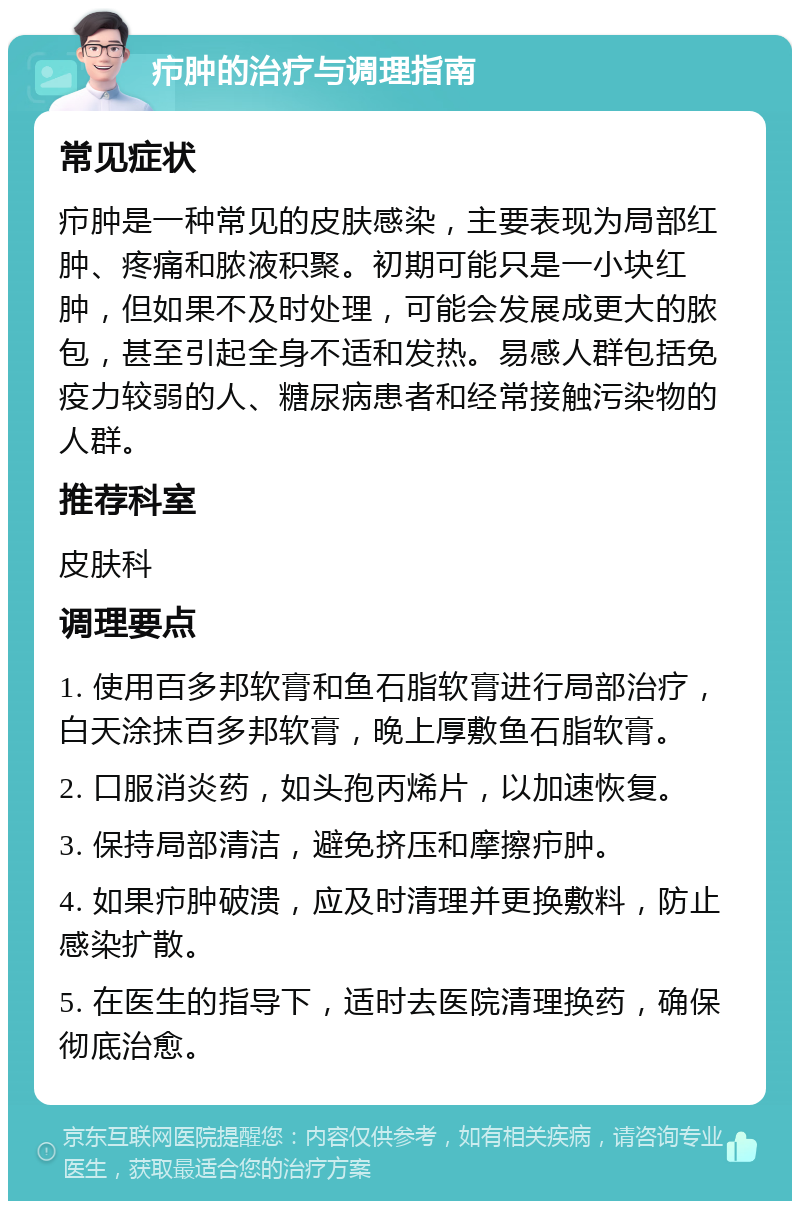 疖肿的治疗与调理指南 常见症状 疖肿是一种常见的皮肤感染，主要表现为局部红肿、疼痛和脓液积聚。初期可能只是一小块红肿，但如果不及时处理，可能会发展成更大的脓包，甚至引起全身不适和发热。易感人群包括免疫力较弱的人、糖尿病患者和经常接触污染物的人群。 推荐科室 皮肤科 调理要点 1. 使用百多邦软膏和鱼石脂软膏进行局部治疗，白天涂抹百多邦软膏，晚上厚敷鱼石脂软膏。 2. 口服消炎药，如头孢丙烯片，以加速恢复。 3. 保持局部清洁，避免挤压和摩擦疖肿。 4. 如果疖肿破溃，应及时清理并更换敷料，防止感染扩散。 5. 在医生的指导下，适时去医院清理换药，确保彻底治愈。