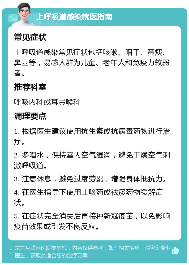 上呼吸道感染就医指南 常见症状 上呼吸道感染常见症状包括咳嗽、咽干、黄痰、鼻塞等，易感人群为儿童、老年人和免疫力较弱者。 推荐科室 呼吸内科或耳鼻喉科 调理要点 1. 根据医生建议使用抗生素或抗病毒药物进行治疗。 2. 多喝水，保持室内空气湿润，避免干燥空气刺激呼吸道。 3. 注意休息，避免过度劳累，增强身体抵抗力。 4. 在医生指导下使用止咳药或祛痰药物缓解症状。 5. 在症状完全消失后再接种新冠疫苗，以免影响疫苗效果或引发不良反应。