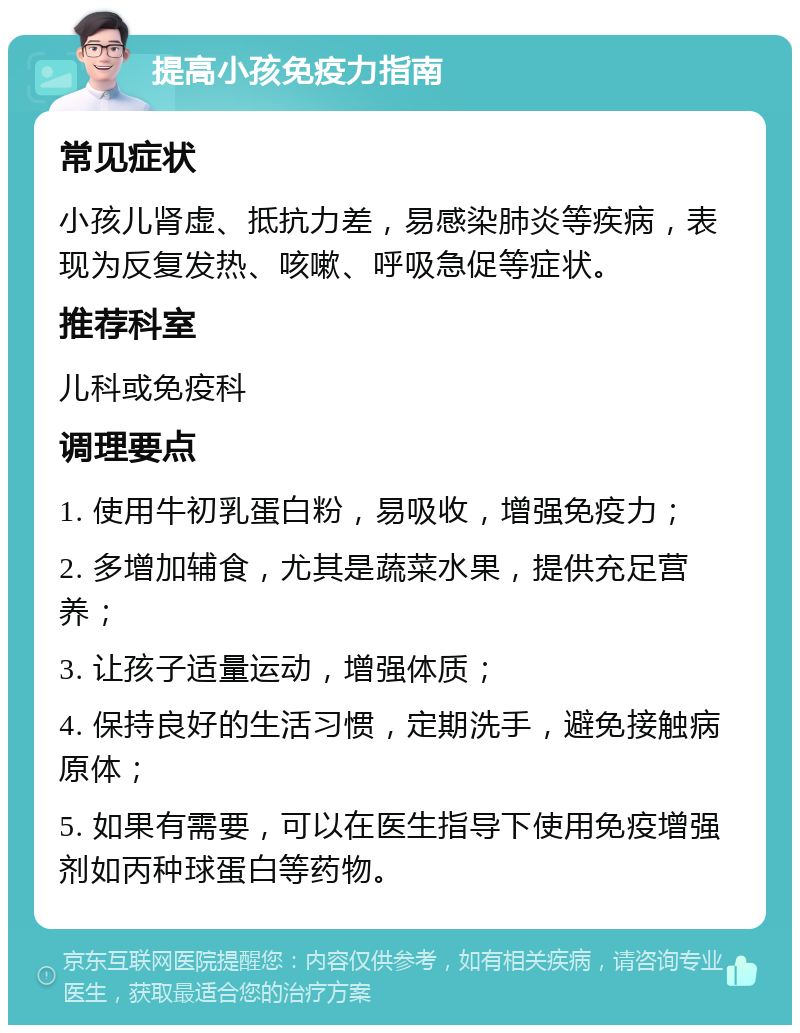 提高小孩免疫力指南 常见症状 小孩儿肾虚、抵抗力差，易感染肺炎等疾病，表现为反复发热、咳嗽、呼吸急促等症状。 推荐科室 儿科或免疫科 调理要点 1. 使用牛初乳蛋白粉，易吸收，增强免疫力； 2. 多增加辅食，尤其是蔬菜水果，提供充足营养； 3. 让孩子适量运动，增强体质； 4. 保持良好的生活习惯，定期洗手，避免接触病原体； 5. 如果有需要，可以在医生指导下使用免疫增强剂如丙种球蛋白等药物。