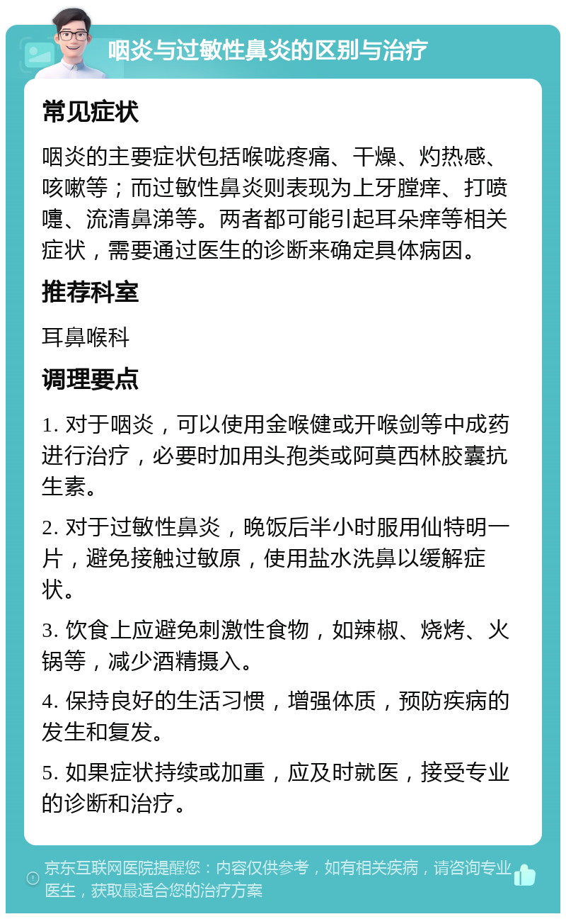 咽炎与过敏性鼻炎的区别与治疗 常见症状 咽炎的主要症状包括喉咙疼痛、干燥、灼热感、咳嗽等；而过敏性鼻炎则表现为上牙膛痒、打喷嚏、流清鼻涕等。两者都可能引起耳朵痒等相关症状，需要通过医生的诊断来确定具体病因。 推荐科室 耳鼻喉科 调理要点 1. 对于咽炎，可以使用金喉健或开喉剑等中成药进行治疗，必要时加用头孢类或阿莫西林胶囊抗生素。 2. 对于过敏性鼻炎，晚饭后半小时服用仙特明一片，避免接触过敏原，使用盐水洗鼻以缓解症状。 3. 饮食上应避免刺激性食物，如辣椒、烧烤、火锅等，减少酒精摄入。 4. 保持良好的生活习惯，增强体质，预防疾病的发生和复发。 5. 如果症状持续或加重，应及时就医，接受专业的诊断和治疗。