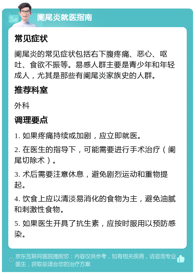 阑尾炎就医指南 常见症状 阑尾炎的常见症状包括右下腹疼痛、恶心、呕吐、食欲不振等。易感人群主要是青少年和年轻成人，尤其是那些有阑尾炎家族史的人群。 推荐科室 外科 调理要点 1. 如果疼痛持续或加剧，应立即就医。 2. 在医生的指导下，可能需要进行手术治疗（阑尾切除术）。 3. 术后需要注意休息，避免剧烈运动和重物提起。 4. 饮食上应以清淡易消化的食物为主，避免油腻和刺激性食物。 5. 如果医生开具了抗生素，应按时服用以预防感染。