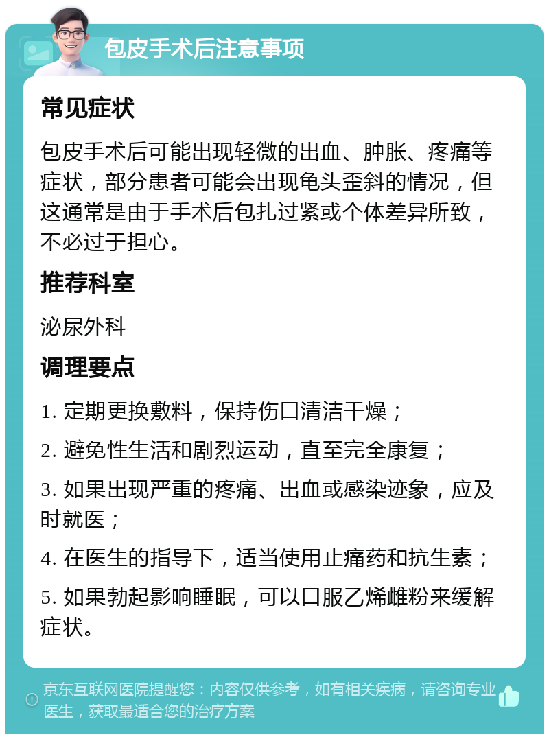 包皮手术后注意事项 常见症状 包皮手术后可能出现轻微的出血、肿胀、疼痛等症状，部分患者可能会出现龟头歪斜的情况，但这通常是由于手术后包扎过紧或个体差异所致，不必过于担心。 推荐科室 泌尿外科 调理要点 1. 定期更换敷料，保持伤口清洁干燥； 2. 避免性生活和剧烈运动，直至完全康复； 3. 如果出现严重的疼痛、出血或感染迹象，应及时就医； 4. 在医生的指导下，适当使用止痛药和抗生素； 5. 如果勃起影响睡眠，可以口服乙烯雌粉来缓解症状。