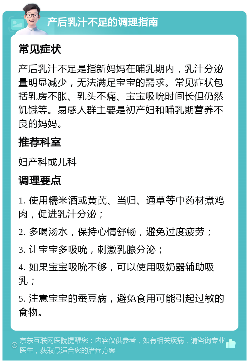 产后乳汁不足的调理指南 常见症状 产后乳汁不足是指新妈妈在哺乳期内，乳汁分泌量明显减少，无法满足宝宝的需求。常见症状包括乳房不胀、乳头不痛、宝宝吸吮时间长但仍然饥饿等。易感人群主要是初产妇和哺乳期营养不良的妈妈。 推荐科室 妇产科或儿科 调理要点 1. 使用糯米酒或黄芪、当归、通草等中药材煮鸡肉，促进乳汁分泌； 2. 多喝汤水，保持心情舒畅，避免过度疲劳； 3. 让宝宝多吸吮，刺激乳腺分泌； 4. 如果宝宝吸吮不够，可以使用吸奶器辅助吸乳； 5. 注意宝宝的蚕豆病，避免食用可能引起过敏的食物。