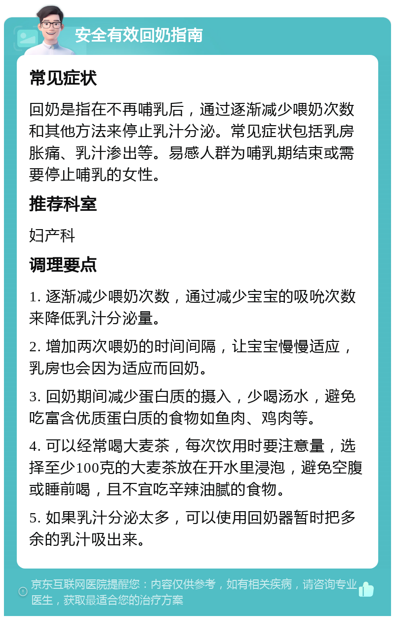 安全有效回奶指南 常见症状 回奶是指在不再哺乳后，通过逐渐减少喂奶次数和其他方法来停止乳汁分泌。常见症状包括乳房胀痛、乳汁渗出等。易感人群为哺乳期结束或需要停止哺乳的女性。 推荐科室 妇产科 调理要点 1. 逐渐减少喂奶次数，通过减少宝宝的吸吮次数来降低乳汁分泌量。 2. 增加两次喂奶的时间间隔，让宝宝慢慢适应，乳房也会因为适应而回奶。 3. 回奶期间减少蛋白质的摄入，少喝汤水，避免吃富含优质蛋白质的食物如鱼肉、鸡肉等。 4. 可以经常喝大麦茶，每次饮用时要注意量，选择至少100克的大麦茶放在开水里浸泡，避免空腹或睡前喝，且不宜吃辛辣油腻的食物。 5. 如果乳汁分泌太多，可以使用回奶器暂时把多余的乳汁吸出来。