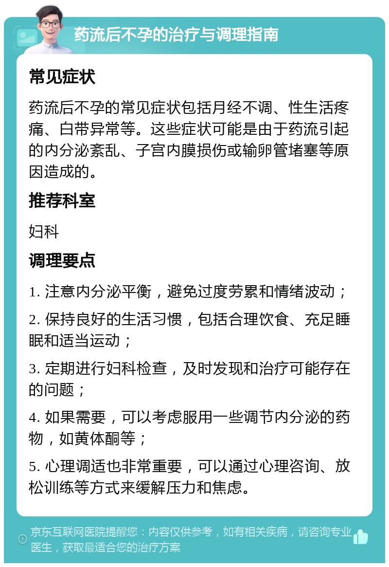 药流后不孕的治疗与调理指南 常见症状 药流后不孕的常见症状包括月经不调、性生活疼痛、白带异常等。这些症状可能是由于药流引起的内分泌紊乱、子宫内膜损伤或输卵管堵塞等原因造成的。 推荐科室 妇科 调理要点 1. 注意内分泌平衡，避免过度劳累和情绪波动； 2. 保持良好的生活习惯，包括合理饮食、充足睡眠和适当运动； 3. 定期进行妇科检查，及时发现和治疗可能存在的问题； 4. 如果需要，可以考虑服用一些调节内分泌的药物，如黄体酮等； 5. 心理调适也非常重要，可以通过心理咨询、放松训练等方式来缓解压力和焦虑。