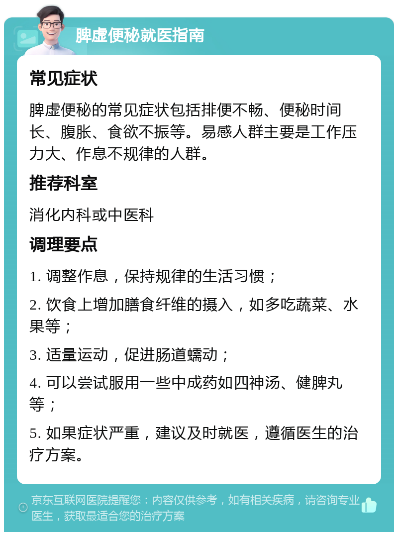 脾虚便秘就医指南 常见症状 脾虚便秘的常见症状包括排便不畅、便秘时间长、腹胀、食欲不振等。易感人群主要是工作压力大、作息不规律的人群。 推荐科室 消化内科或中医科 调理要点 1. 调整作息，保持规律的生活习惯； 2. 饮食上增加膳食纤维的摄入，如多吃蔬菜、水果等； 3. 适量运动，促进肠道蠕动； 4. 可以尝试服用一些中成药如四神汤、健脾丸等； 5. 如果症状严重，建议及时就医，遵循医生的治疗方案。