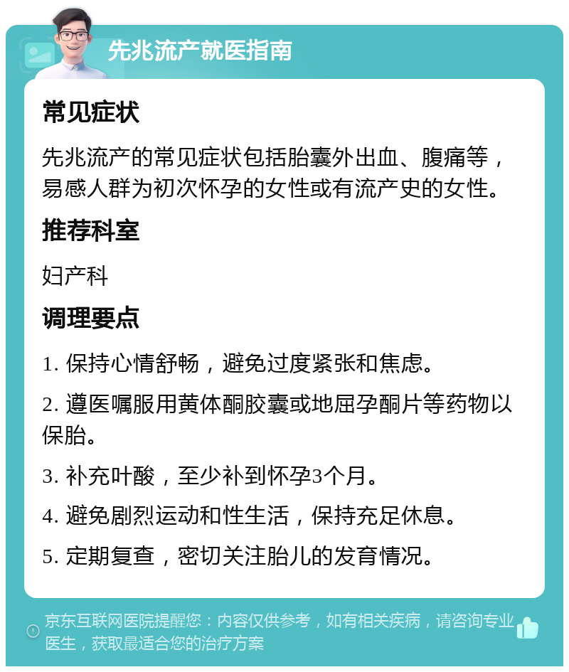 先兆流产就医指南 常见症状 先兆流产的常见症状包括胎囊外出血、腹痛等，易感人群为初次怀孕的女性或有流产史的女性。 推荐科室 妇产科 调理要点 1. 保持心情舒畅，避免过度紧张和焦虑。 2. 遵医嘱服用黄体酮胶囊或地屈孕酮片等药物以保胎。 3. 补充叶酸，至少补到怀孕3个月。 4. 避免剧烈运动和性生活，保持充足休息。 5. 定期复查，密切关注胎儿的发育情况。