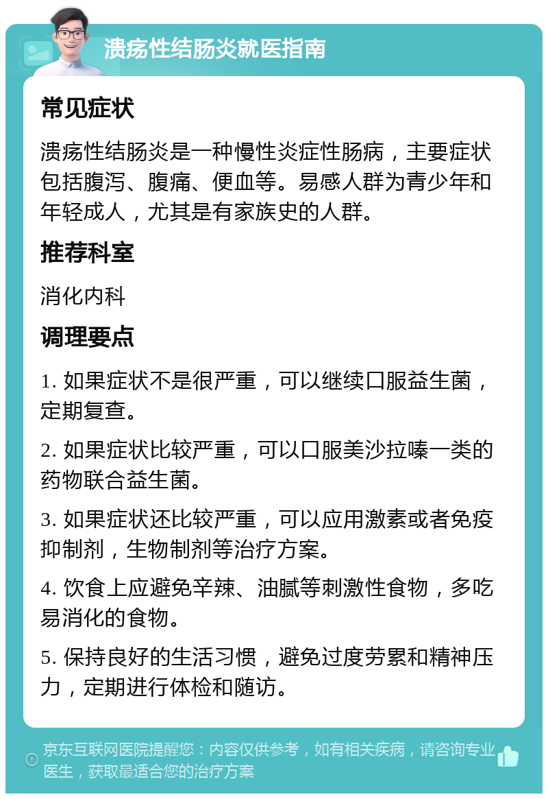 溃疡性结肠炎就医指南 常见症状 溃疡性结肠炎是一种慢性炎症性肠病，主要症状包括腹泻、腹痛、便血等。易感人群为青少年和年轻成人，尤其是有家族史的人群。 推荐科室 消化内科 调理要点 1. 如果症状不是很严重，可以继续口服益生菌，定期复查。 2. 如果症状比较严重，可以口服美沙拉嗪一类的药物联合益生菌。 3. 如果症状还比较严重，可以应用激素或者免疫抑制剂，生物制剂等治疗方案。 4. 饮食上应避免辛辣、油腻等刺激性食物，多吃易消化的食物。 5. 保持良好的生活习惯，避免过度劳累和精神压力，定期进行体检和随访。