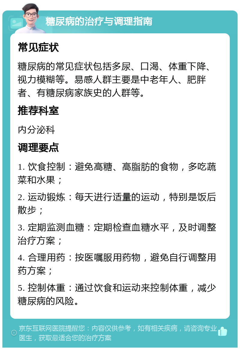 糖尿病的治疗与调理指南 常见症状 糖尿病的常见症状包括多尿、口渴、体重下降、视力模糊等。易感人群主要是中老年人、肥胖者、有糖尿病家族史的人群等。 推荐科室 内分泌科 调理要点 1. 饮食控制：避免高糖、高脂肪的食物，多吃蔬菜和水果； 2. 运动锻炼：每天进行适量的运动，特别是饭后散步； 3. 定期监测血糖：定期检查血糖水平，及时调整治疗方案； 4. 合理用药：按医嘱服用药物，避免自行调整用药方案； 5. 控制体重：通过饮食和运动来控制体重，减少糖尿病的风险。