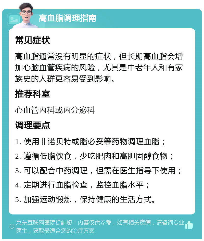 高血脂调理指南 常见症状 高血脂通常没有明显的症状，但长期高血脂会增加心脑血管疾病的风险，尤其是中老年人和有家族史的人群更容易受到影响。 推荐科室 心血管内科或内分泌科 调理要点 1. 使用非诺贝特或脂必妥等药物调理血脂； 2. 遵循低脂饮食，少吃肥肉和高胆固醇食物； 3. 可以配合中药调理，但需在医生指导下使用； 4. 定期进行血脂检查，监控血脂水平； 5. 加强运动锻炼，保持健康的生活方式。