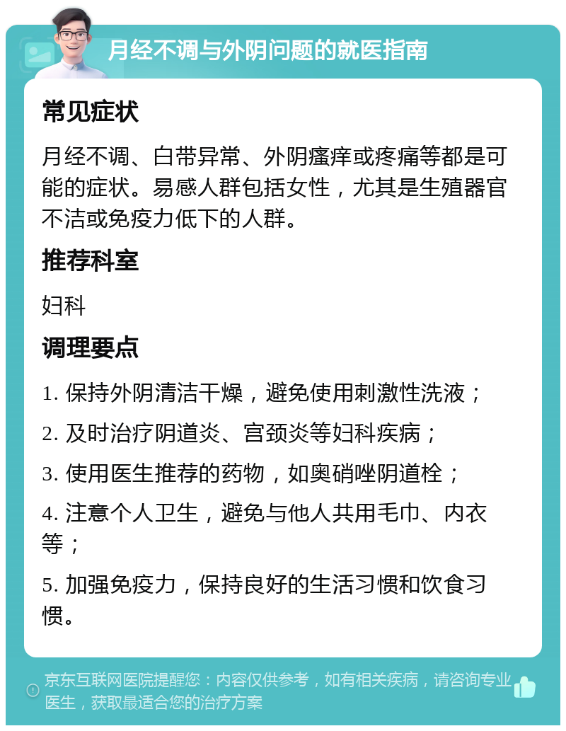 月经不调与外阴问题的就医指南 常见症状 月经不调、白带异常、外阴瘙痒或疼痛等都是可能的症状。易感人群包括女性，尤其是生殖器官不洁或免疫力低下的人群。 推荐科室 妇科 调理要点 1. 保持外阴清洁干燥，避免使用刺激性洗液； 2. 及时治疗阴道炎、宫颈炎等妇科疾病； 3. 使用医生推荐的药物，如奥硝唑阴道栓； 4. 注意个人卫生，避免与他人共用毛巾、内衣等； 5. 加强免疫力，保持良好的生活习惯和饮食习惯。